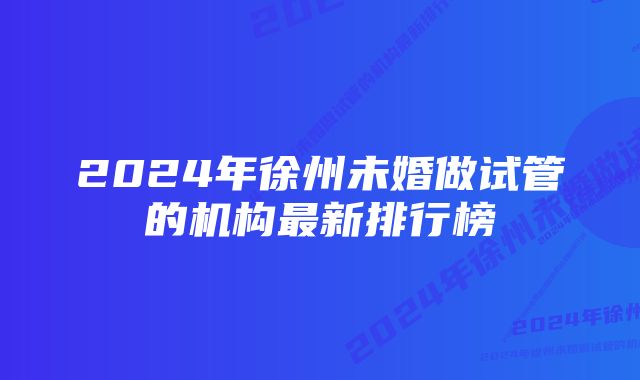 2024年徐州未婚做试管的机构最新排行榜