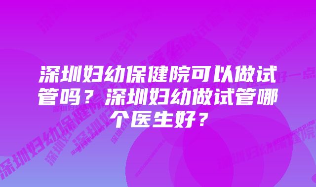 深圳妇幼保健院可以做试管吗？深圳妇幼做试管哪个医生好？