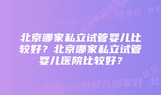 北京哪家私立试管婴儿比较好？北京哪家私立试管婴儿医院比较好？