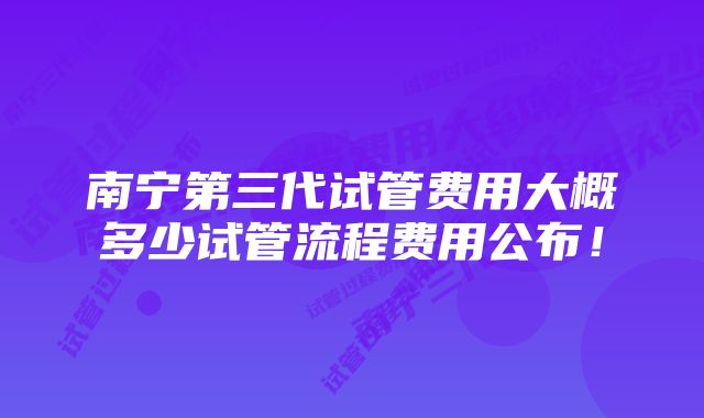 南宁第三代试管费用大概多少试管流程费用公布！