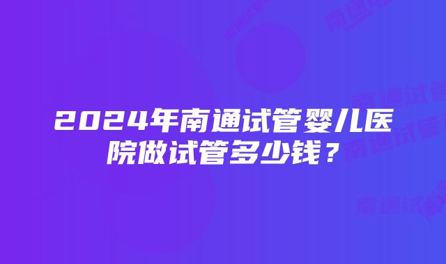 2024年南通试管婴儿医院做试管多少钱？