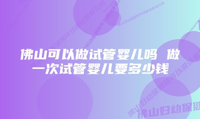 佛山可以做试管婴儿吗 做一次试管婴儿要多少钱