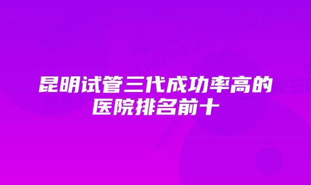 昆明试管三代成功率高的医院排名前十