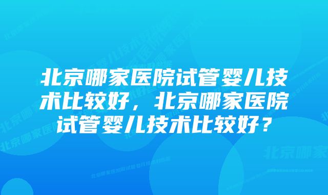 北京哪家医院试管婴儿技术比较好，北京哪家医院试管婴儿技术比较好？