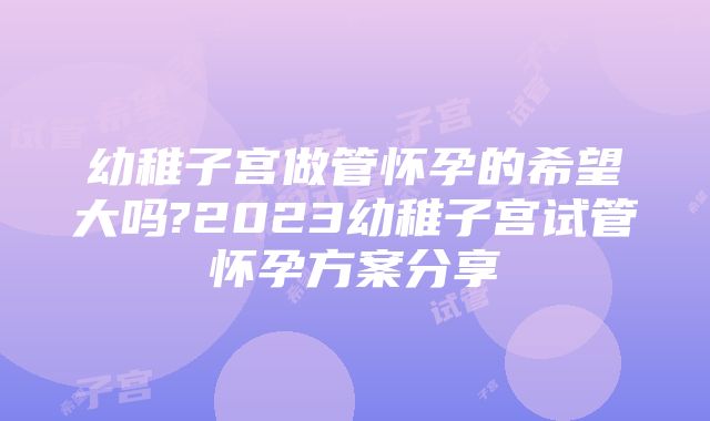 幼稚子宫做管怀孕的希望大吗?2023幼稚子宫试管怀孕方案分享