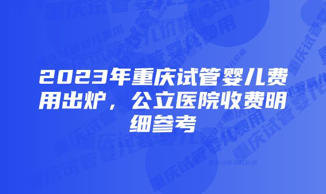 2023年重庆试管婴儿费用出炉，公立医院收费明细参考