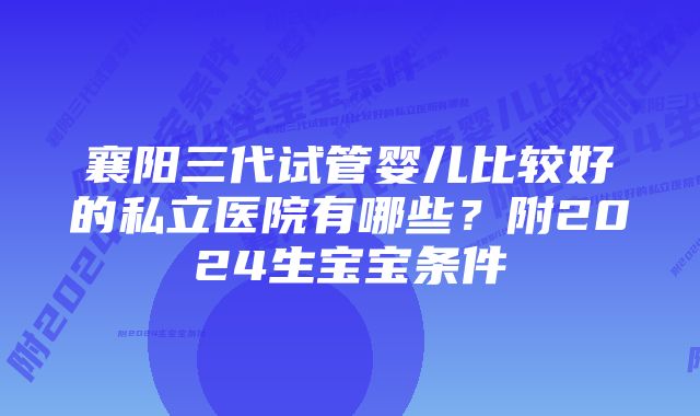 襄阳三代试管婴儿比较好的私立医院有哪些？附2024生宝宝条件