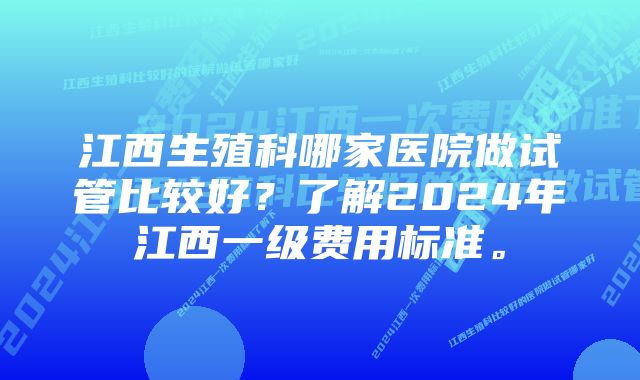 江西生殖科哪家医院做试管比较好？了解2024年江西一级费用标准。