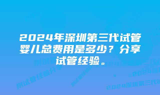 2024年深圳第三代试管婴儿总费用是多少？分享试管经验。