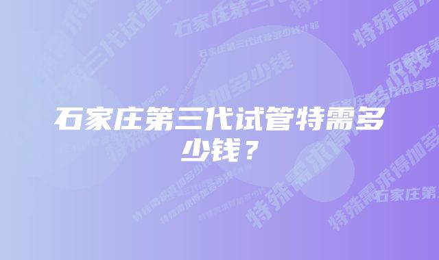 石家庄第三代试管特需多少钱？