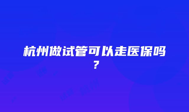 杭州做试管可以走医保吗？