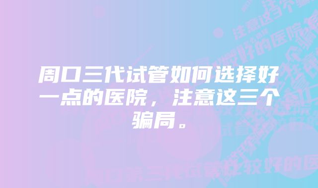 周口三代试管如何选择好一点的医院，注意这三个骗局。