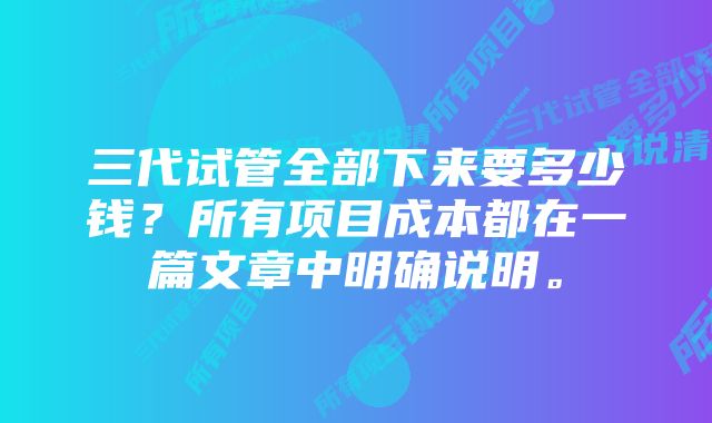 三代试管全部下来要多少钱？所有项目成本都在一篇文章中明确说明。