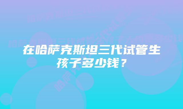 在哈萨克斯坦三代试管生孩子多少钱？