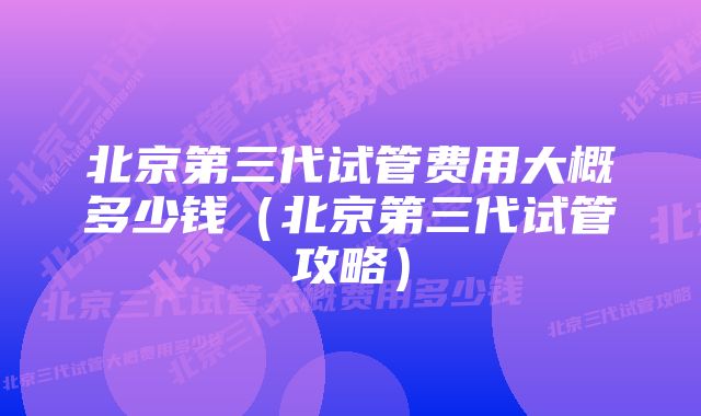 北京第三代试管费用大概多少钱（北京第三代试管攻略）