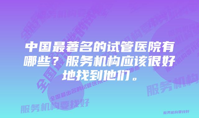 中国最著名的试管医院有哪些？服务机构应该很好地找到他们。