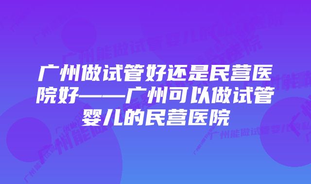 广州做试管好还是民营医院好——广州可以做试管婴儿的民营医院