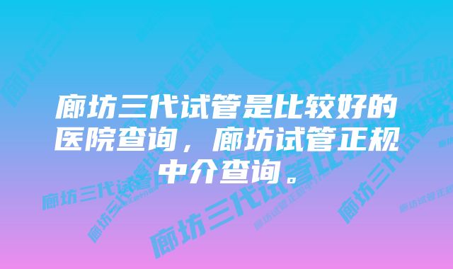 廊坊三代试管是比较好的医院查询，廊坊试管正规中介查询。