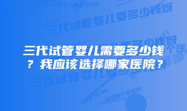 三代试管婴儿需要多少钱？我应该选择哪家医院？