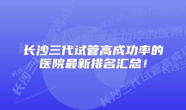 长沙三代试管高成功率的医院最新排名汇总！