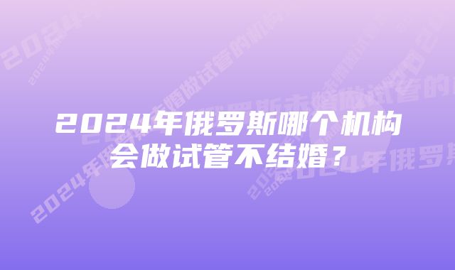 2024年俄罗斯哪个机构会做试管不结婚？