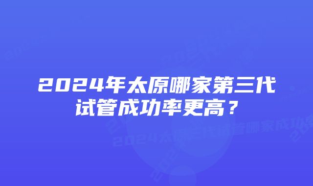 2024年太原哪家第三代试管成功率更高？