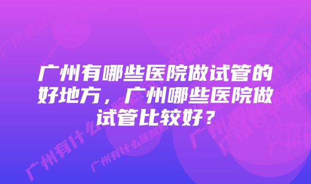 广州有哪些医院做试管的好地方，广州哪些医院做试管比较好？