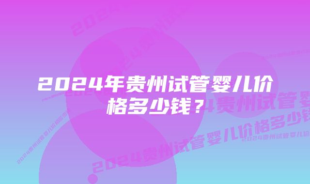 2024年贵州试管婴儿价格多少钱？