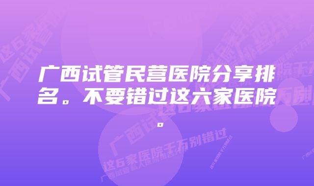 广西试管民营医院分享排名。不要错过这六家医院。