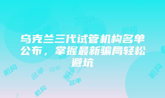 乌克兰三代试管机构名单公布，掌握最新骗局轻松避坑