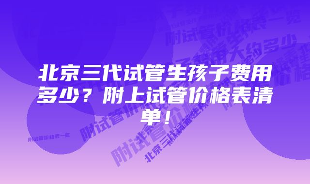 北京三代试管生孩子费用多少？附上试管价格表清单！