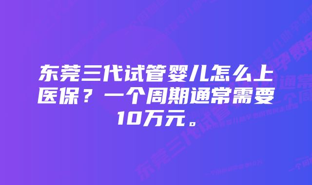 东莞三代试管婴儿怎么上医保？一个周期通常需要10万元。