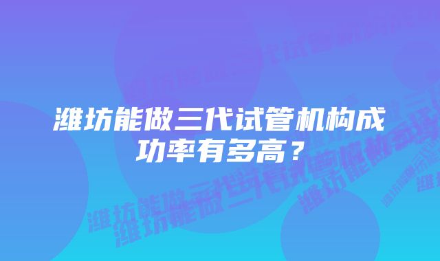 潍坊能做三代试管机构成功率有多高？