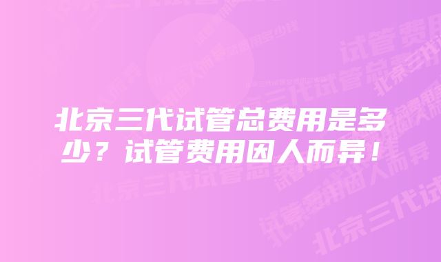 北京三代试管总费用是多少？试管费用因人而异！