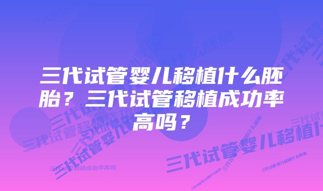 三代试管婴儿移植什么胚胎？三代试管移植成功率高吗？