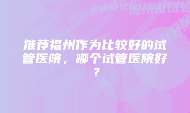 推荐福州作为比较好的试管医院，哪个试管医院好？