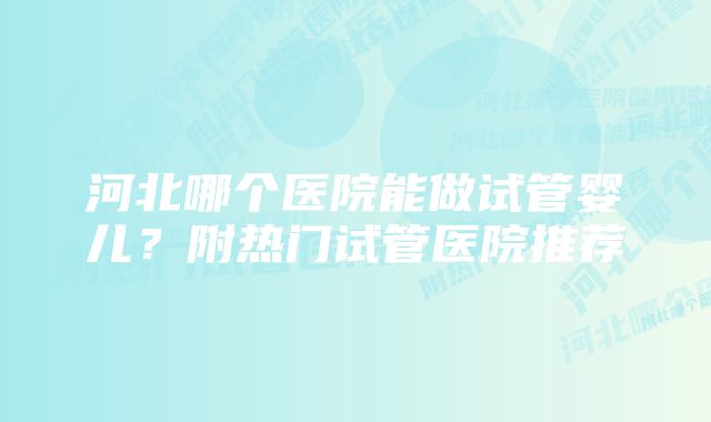 河北哪个医院能做试管婴儿？附热门试管医院推荐