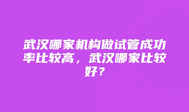 武汉哪家机构做试管成功率比较高，武汉哪家比较好？