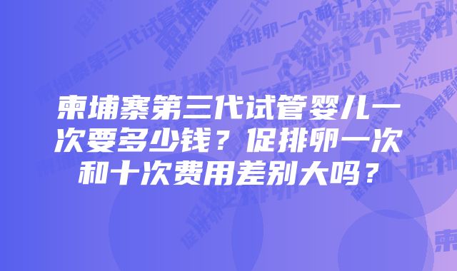 柬埔寨第三代试管婴儿一次要多少钱？促排卵一次和十次费用差别大吗？