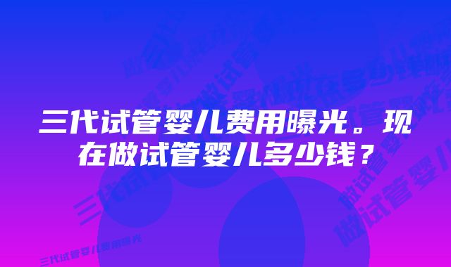 三代试管婴儿费用曝光。现在做试管婴儿多少钱？