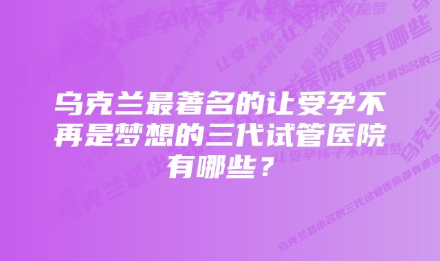 乌克兰最著名的让受孕不再是梦想的三代试管医院有哪些？