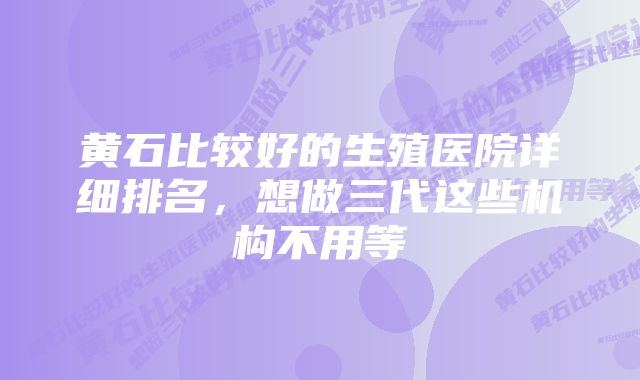 黄石比较好的生殖医院详细排名，想做三代这些机构不用等