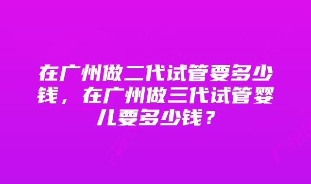 在广州做二代试管要多少钱，在广州做三代试管婴儿要多少钱？