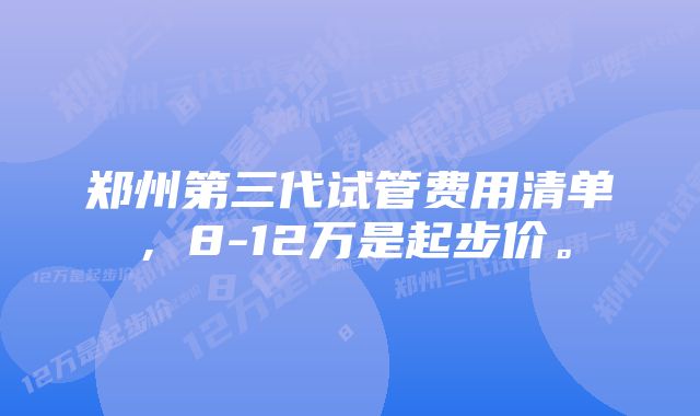 郑州第三代试管费用清单，8-12万是起步价。