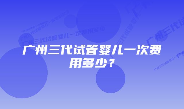 广州三代试管婴儿一次费用多少？