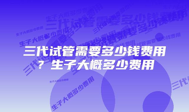 三代试管需要多少钱费用？生子大概多少费用