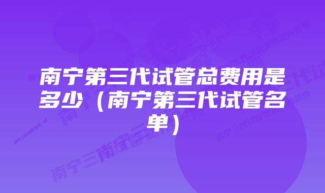 南宁第三代试管总费用是多少（南宁第三代试管名单）