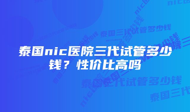 泰国nic医院三代试管多少钱？性价比高吗