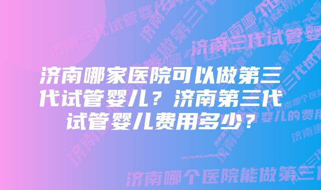 济南哪家医院可以做第三代试管婴儿？济南第三代试管婴儿费用多少？