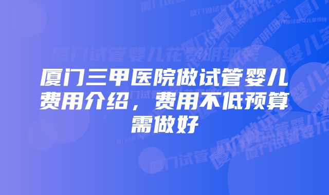 厦门三甲医院做试管婴儿费用介绍，费用不低预算需做好